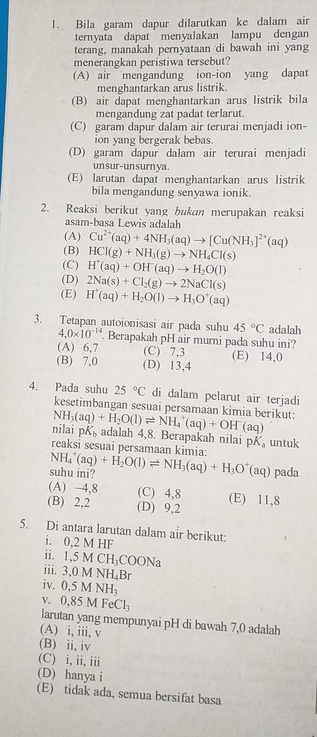 Bila garam dapur dilarutkan ke dalam air
ternyata dapat menyalakan lampu dengan
terang, manakah pernyataan di bawah ini yang
menerangkan peristiwa tersebut?
(A) air mengandung ion-ion yang dapat
menghantarkan arus listrik.
(B) air dapat menghantarkan arus listrik bila
mengandung zat padat terlarut.
(C) garam dapur dalam air terurai menjadi ion-
ion yang bergerak bebas.
(D) garam dapur dalam air terurai menjadi
unsur-unsurnya.
(E) larutan dapat menghantarkan arus listrik
bila mengandung senyawa ionik.
2. Reaksi berikut yang bukan merupakan reaksi
asam-basa Lewis adalah
(A) Cu^(2+)(aq)+4NH_3(aq)to [Cu(NH_3]^2+(aq)
(B) HCl(g)+NH_3(g)to NH_4Cl(s)
(C) H^+(aq)+OH^-(aq)to H_2O(l)
(D) 2Na(s)+Cl_2(g)to 2NaCl(s)
(E) H^+(aq)+H_2O(l)to H_3O^+(aq)
3. Tetapan autoionisasi air pada suhu 45°C adalah
4,0* 10^(-14). Berapakah pH air murni pada suhu ini?
(A) 6,7 (C) 7,3 (E) 14,0
(B) 7,0 (D) 13,4
4. Pada suhu 25°C di dalam pelarut air terjadi
kesetimbangan sesuai persamaan kimia berikut:
NH_3(aq)+H_2O(l)leftharpoons NH_4^(+(aq)+OH^-)(aq) nilai pK_b adalah 4,8. Berapakah nilai pK untuk
reaksi sesuai persamaan kimia:
suhu ini? NH_4^(+(aq)+H_2)O(l)leftharpoons NH_3(aq)+H_3O^+(aq) pada
(A) -4,8 (C) 4,8 (E) 11,8
(B) 2,2 (D) 9,2
5. Di antara larutan dalam air berikut:
i. 0,2 M HF
ii. 1,5MCH_3COONa
iii. 3,0MNH_4Br
iv. 0,5MNH_3
V. 0,85MFeCl_3
larutan yang mempunyai pH di bawah 7,0 adalah
(A) i, iii, v
(B) ii, iv
(C) i, ii, iii
(D) hanya i
(E) tidak ada, semua bersifat basa