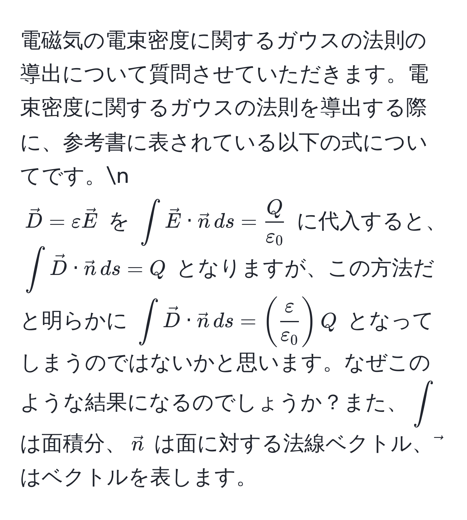 電磁気の電束密度に関するガウスの法則の導出について質問させていただきます。電束密度に関するガウスの法則を導出する際に、参考書に表されている以下の式についてです。n
(vecD = varepsilon vecE) を (∈t vecE · vecn , ds =  Q/varepsilon_0 ) に代入すると、(∈t vecD · vecn , ds = Q) となりますが、この方法だと明らかに (∈t vecD · vecn , ds = (  varepsilon/varepsilon_0  ) Q) となってしまうのではないかと思います。なぜこのような結果になるのでしょうか？また、(∈t) は面積分、(vecn) は面に対する法線ベクトル、(vec) はベクトルを表します。