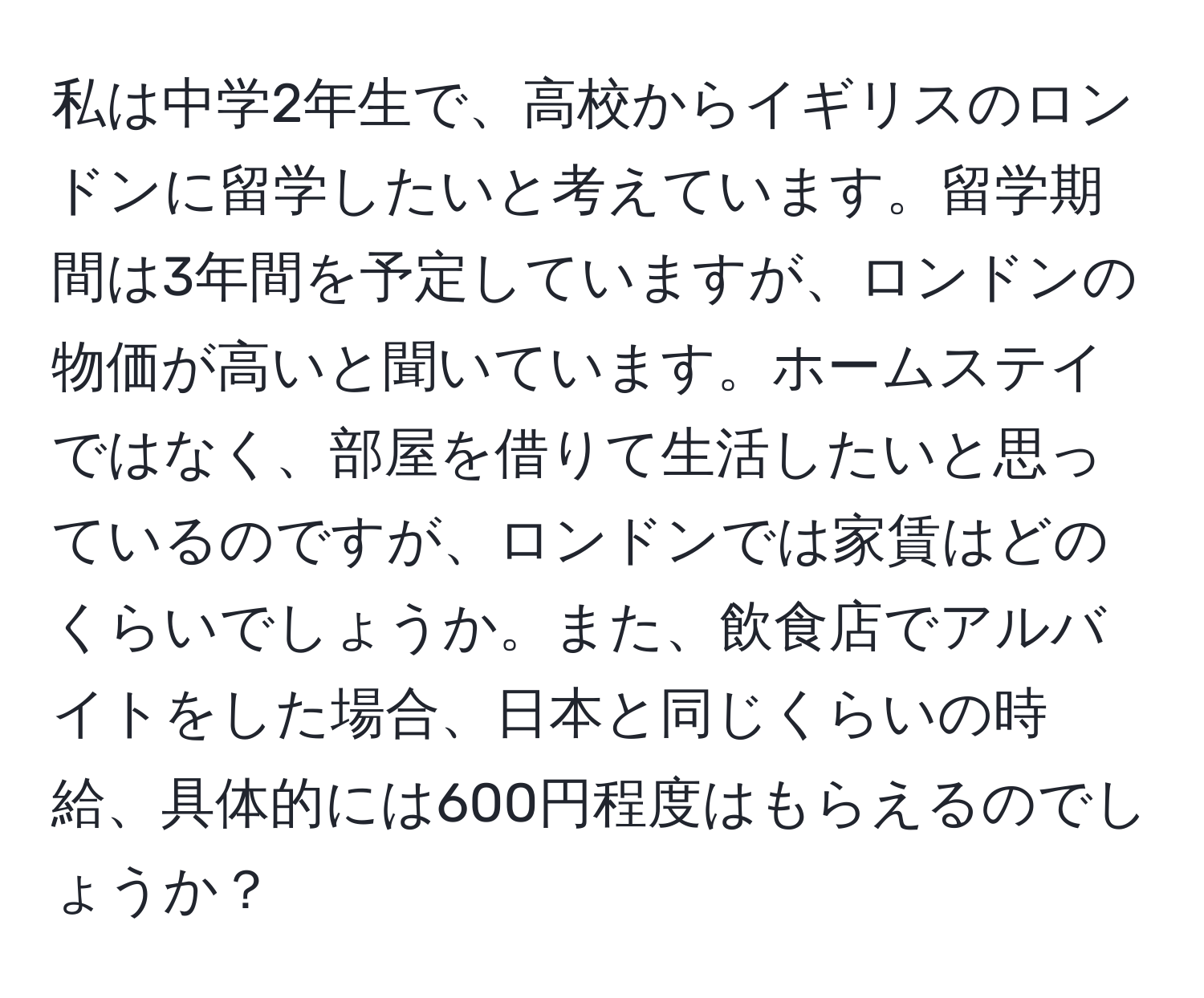 私は中学2年生で、高校からイギリスのロンドンに留学したいと考えています。留学期間は3年間を予定していますが、ロンドンの物価が高いと聞いています。ホームステイではなく、部屋を借りて生活したいと思っているのですが、ロンドンでは家賃はどのくらいでしょうか。また、飲食店でアルバイトをした場合、日本と同じくらいの時給、具体的には600円程度はもらえるのでしょうか？