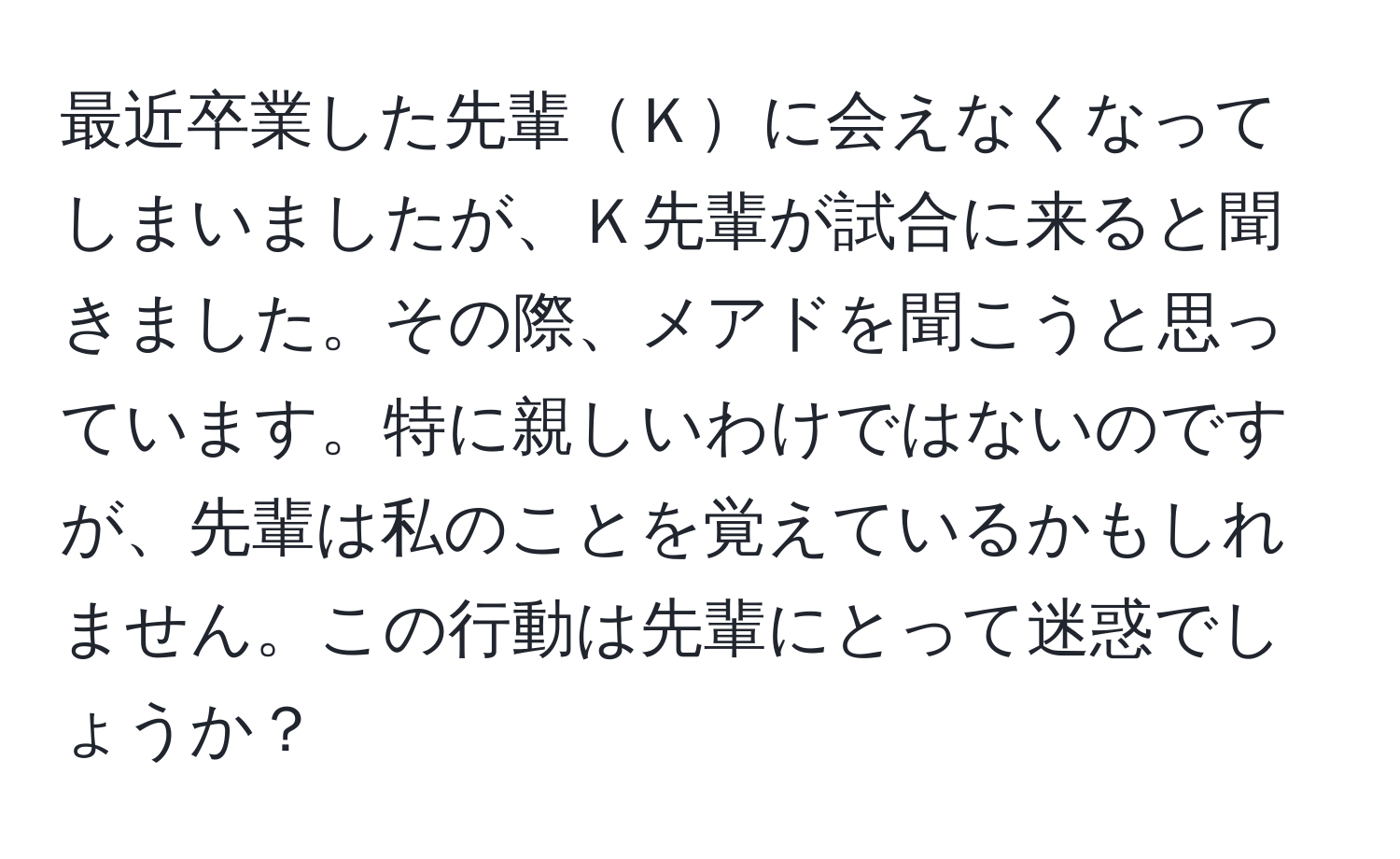 最近卒業した先輩Ｋに会えなくなってしまいましたが、Ｋ先輩が試合に来ると聞きました。その際、メアドを聞こうと思っています。特に親しいわけではないのですが、先輩は私のことを覚えているかもしれません。この行動は先輩にとって迷惑でしょうか？