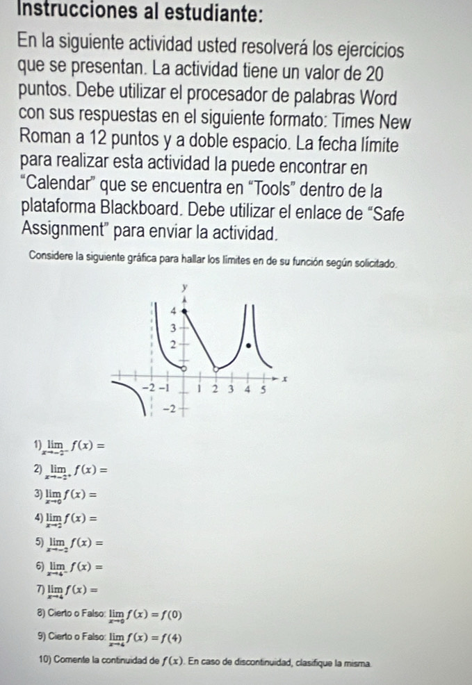 Instrucciones al estudiante: 
En la siguiente actividad usted resolverá los ejercicios 
que se presentan. La actividad tiene un valor de 20
puntos. Debe utilizar el procesador de palabras Word 
con sus respuestas en el siguiente formato: Times New 
Roman a 12 puntos y a doble espacio. La fecha límite 
para realizar esta actividad la puede encontrar en 
“Calendar” que se encuentra en “Tools” dentro de la 
plataforma Blackboard. Debe utilizar el enlace de “Safe 
Assignment" para enviar la actividad. 
Considere la siguiente gráfica para hallar los límites en de su función según solicitado. 
1) limlimits _xto -2^-f(x)=
2) limlimits _xto -2^+f(x)=
3) limlimits _xto 0f(x)=
4) limlimits _xto 2f(x)=
5) limlimits _xto -2f(x)=
6) limlimits _xto 4^-f(x)=
7) limlimits _xto 4f(x)=
8) Cierto o Falso: limlimits _xto 0f(x)=f(0)
9) Cierto o Falso: limlimits _xto 4f(x)=f(4)
10) Comente la continuidad de f(x). En caso de discontinuidad, clasifique la misma