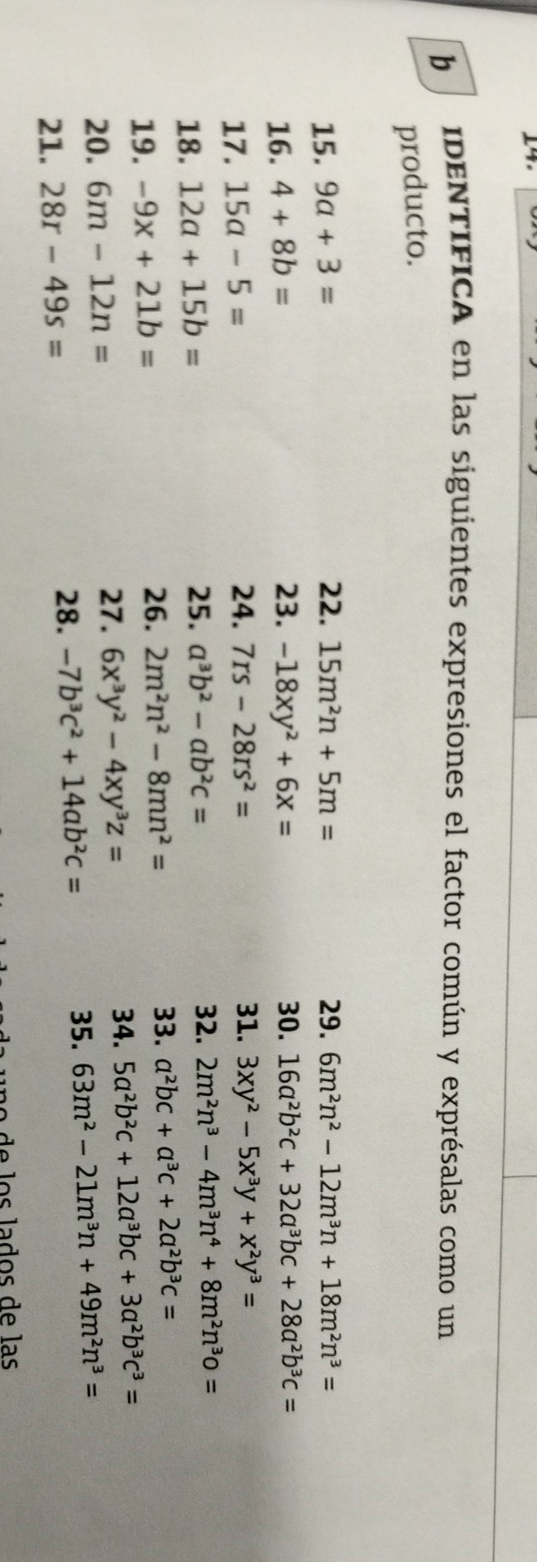 IDENTIFICA en las siguientes expresiones el factor común y exprésalas como un 
producto. 
15. 9a+3= 22. 15m^2n+5m= 29. 6m^2n^2-12m^3n+18m^2n^3=
16. 4+8b= 23. -18xy^2+6x= 30. 16a^2b^2c+32a^3bc+28a^2b^3c=
17. 15a-5=
24. 7rs-28rs^2= 31. 3xy^2-5x^3y+x^2y^3=
18. 12a+15b=
25. a^3b^2-ab^2c= 32. 2m^2n^3-4m^3n^4+8m^2n^3o=
19. -9x+21b=
33. 
26. 2m^2n^2-8mn^2= a^2bc+a^3c+2a^2b^3c=
20. 6m-12n=
27. 6x^3y^2-4xy^3z=
34. 5a^2b^2c+12a^3bc+3a^2b^3c^3=
28. 
35. 
21. 28r-49s= -7b^3c^2+14ab^2c= 63m^2-21m^3n+49m^2n^3=
de los lados de las