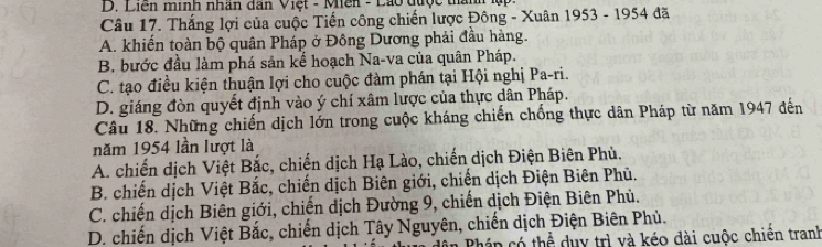 D. Liên minh nhân dân Việt - Mên - Lão được thành lập.
Câu 17. Thắng lợi của cuộc Tiến công chiến lược Đông - Xuân 1953 - 1954 đã
A. khiến toàn bộ quân Pháp ở Đông Dương phải đầu hàng.
B. bước đầu làm phá sản kể hoạch Na-va của quân Pháp.
C. tạo điều kiện thuận lợi cho cuộc đàm phán tại Hội nghị Pa-ri.
D. giáng đòn quyết định vào ý chí xâm lược của thực dân Pháp.
Câu 18. Những chiến dịch lớn trong cuộc kháng chiến chống thực dân Pháp từ năm 1947 đến
năm 1954 lần lượt là
A. chiến dịch Việt Bắc, chiến dịch Hạ Lào, chiến dịch Điện Biên Phù.
B. chiến dịch Việt Bắc, chiến dịch Biên giới, chiến dịch Điện Biên Phủ.
C. chiến dịch Biên giới, chiến dịch Đường 9, chiến dịch Điện Biên Phủ.
D. chiến dịch Việt Bắc, chiến dịch Tây Nguyên, chiến dịch Điện Biên Phủ.
cán có thể duy trì và kéo dài cuộc chiên tranh