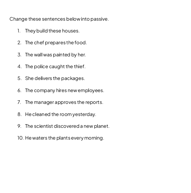 Change these sentences below into passive. 
1. They build these houses. 
2. The chef prepares the food. 
3. The wall was painted by her. 
4. The police caught the thief. 
5. She delivers the packages. 
6. The company hires new employees. 
7. The manager approves the reports. 
8. He cleaned the room yesterday. 
9. The scientist discovered a new planet. 
10. He waters the plants every morning.