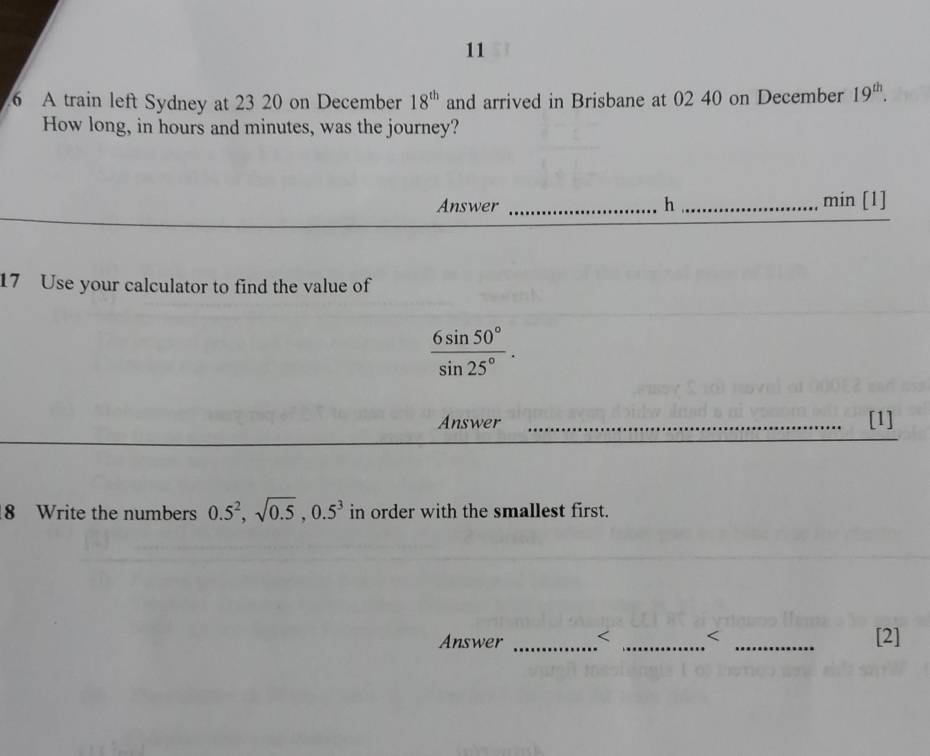 11 
6 A train left Sydney at 23 20 on December 18^(th) and arrived in Brisbane at 02 40 on December 19^(th). 
How long, in hours and minutes, was the journey? 
Answer _h_ min [1] 
17 Use your calculator to find the value of
 6sin 50°/sin 25° . 
Answer _[1] 
8 Write the numbers 0.5^2, sqrt(0.5), 0.5^3 in order with the smallest first. 
Answer _ < _[2]