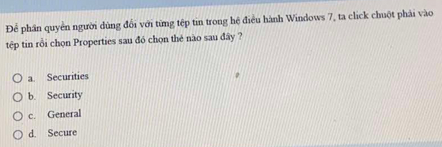 Để phần quyền người dùng đổi với từng tệp tin trong hệ điều hành Windows 7, ta click chuột phải vào
tệp tin rồi chọn Properties sau đó chọn thẻ nào sau đây ?
a. Securities
b. Security
c. General
d. Secure