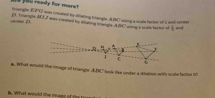 Are you ready for more? 
Triangle EFG was created by dilating triangle ABC using a scale factor of 2 and center 
center D. D. Triangle HIJ was created by dilating triangle ABC using a scale factor of  1/2  and 
a. What would the image of triangle ABC look like under a dilation with scale factor 0? 
b. What would the image of the tria