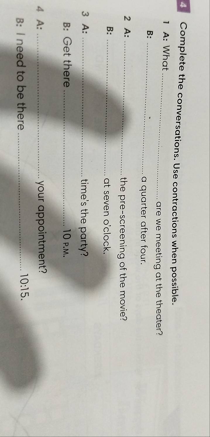 Complete the conversations. Use contractions when possible. 
1 A: What_ 
are we meeting at the theater? 
B:_ 
a quarter after four. 
2 A:_ 
the pre-screening of the movie? 
B:_ 
at seven o'clock. 
3 A: _time's the party? 
B: Get there _10 p.m. 
4 A: _your appointment? 
B: I need to be there_ 
10:15.