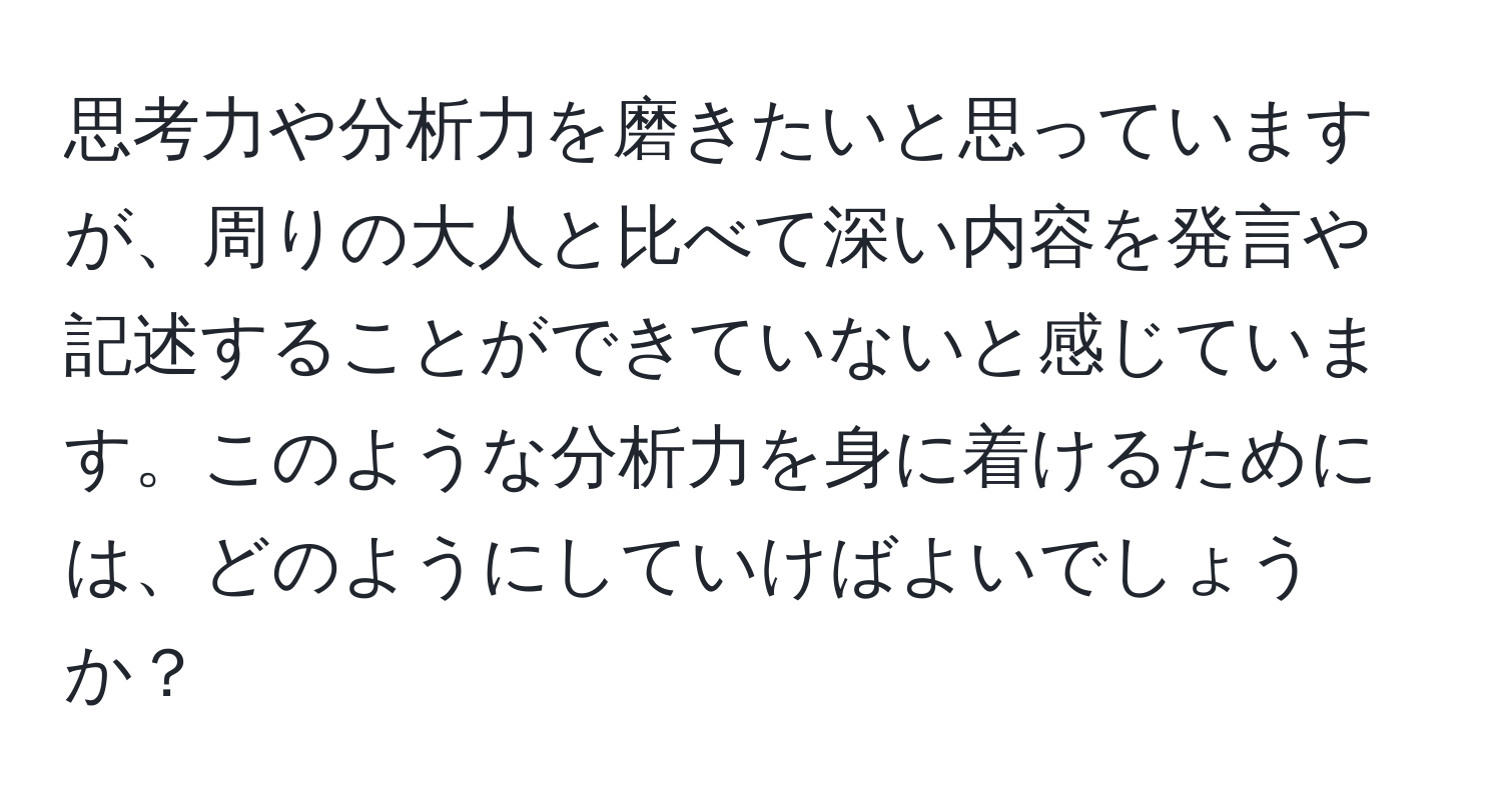 思考力や分析力を磨きたいと思っていますが、周りの大人と比べて深い内容を発言や記述することができていないと感じています。このような分析力を身に着けるためには、どのようにしていけばよいでしょうか？