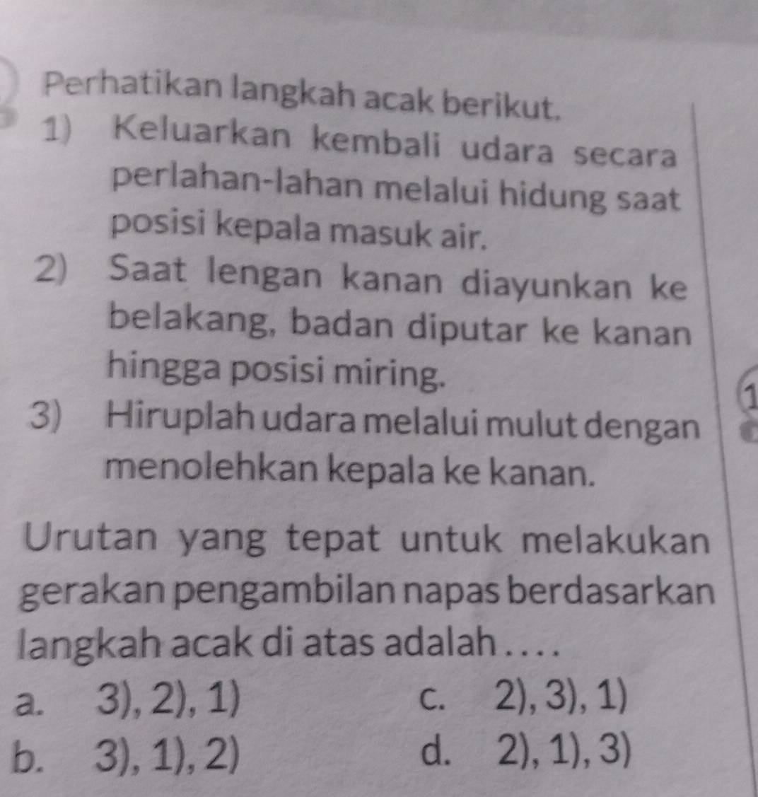 Perhatikan langkah acak berikut.
1) Keluarkan kembali udara secara
perlahan-lahan melalui hidung saat
posisi kepala masuk air.
2) Saat lengan kanan diayunkan ke
belakang, badan diputar ke kanan
hingga posisi miring.
1
3) Hiruplah udara melalui mulut dengan
menolehkan kepala ke kanan.
Urutan yang tepat untuk melakukan
gerakan pengambilan napas berdasarkan
langkah acak di atas adalah . . . .
a. 3),2),1) C. 2),3),1)
b. 3),1),2) d. 2),1),3)