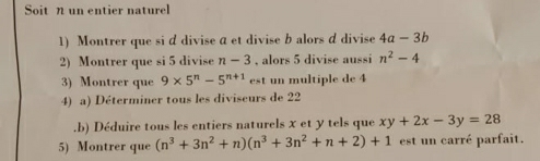 Soit n un entier naturel 
1) Montrer que si d divise a et divise b alors d divise 4a-3b
2) Montrer que si 5 divise n-3 , alors 5 divise aussi n^2-4
3) Montrer que 9* 5^n-5^(n+1) est un multiple de 4
4) a) Déterminer tous les diviseurs de 22.b) Déduire tous les entiers naturels x et y tels que xy+2x-3y=28
5) Montrer que (n^3+3n^2+n)(n^3+3n^2+n+2)+1 est un carré parfait.