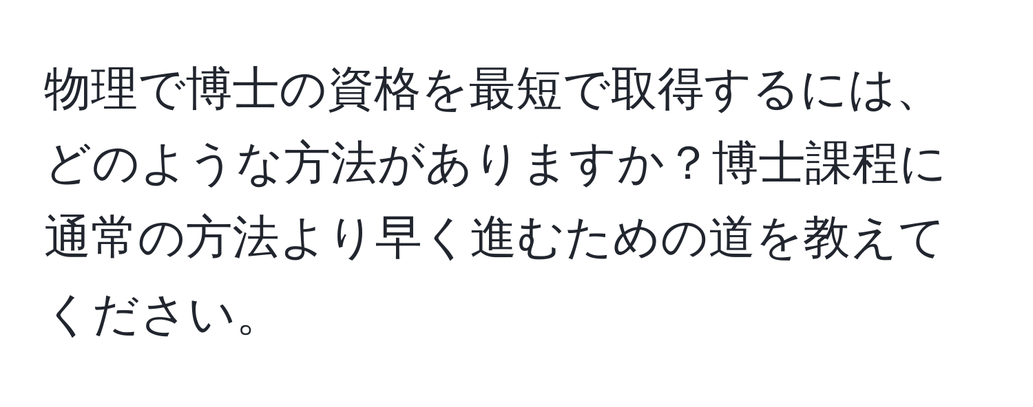 物理で博士の資格を最短で取得するには、どのような方法がありますか？博士課程に通常の方法より早く進むための道を教えてください。