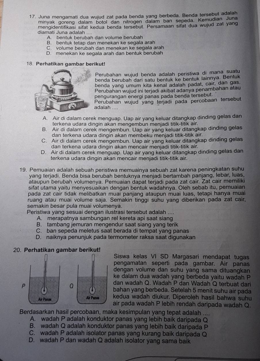 Juna mengamati dua wujud zat pada benda yang berbeda. Benda tersebut adalah
minyak goreng dalam botol dan nitrogen dalam ban sepeda. Kemudian Juna
mengidentifikasi sifat kedua benda tersebut. Persamaan sifat dua wujud zat yang
diamati Juna adalah ....
A. bentuk berubah dan volume berubah
B. bentuk tetap dan menekan ke segala arah
C. volume berubah dan menekan ke segala arah
D. menekan ke segala arah dan bentuk berubah
18. Perhatikan gambar berikut!
Perubahan wujud benda adalah peristiwa di mana suatu
benda berubah dari satu bentuk ke bentuk lainnya. Bentuk
benda yang umum kita kenal adalah padat, cair, dan gas.
Perubahan wujud ini terjadi akibat adanya penambahan atau
pengurangan energi panas pada benda tersebut.
Perubahan wujud yang terjadi pada percobaan tersebut
adalah ....
A. Air di dalam cerek menguap. Uap air yang keluar ditangkap dinding gelas dan
terkena udara dingin akan mengembun menjadi titik-titik air.
B. Air di dalam cerek mengembun. Uap air yang keluar ditangkap dinding gelas
dan terkena udara dingin akan membeku menjadi titik-titik air.
C. Air di dalam cerek mengembun. Uap air yang keluar ditangkap dinding gelas
dan terkena udara dingin akan mencair menjadi titik-titik air.
D. Air di dalam cerek menguap. Uap air yang keluar ditangkap dinding gelas dan
terkena udara dingin akan mencair menjadi titik-titik air.
19. Pemuaian adalah sebuah peristiwa memuainya sebuah zat karena peningkatan suhu
yang terjadi. Benda bisa berubah bentuknya menjadi bertambah panjang, lebar, luas,
ataupun berubah volumenya. Pemuaian dapat terjadi pada zat cair. Zat cair memiliki
sifat utama yaitu menyesuaikan dengan bentuk wadahnya. Oleh sebab itu, pemuaian
pada zat cair tidak melibatkan muai panjang ataupun muai luas, tetapi hanya muai
ruang atau muai volume saja. Semakin tinggi suhu yang diberikan pada zat cair,
semakin besar pula muai volumenya.
Peristiwa yang sesuai dengan ilustrasi tersebut adalah ....
A. merapatnya sambungan rel kereta api saat siang
B. tambang jemuran mengendur saat siang yang terik
C. ban sepeda meletus saat berada di tempat yang panas
D. naiknya penunjuk pada termometer raksa saat digunakan
20. Perhatikan gambar berikut!
Siswa kelas VI SD Margasari mendapat tugas
pengamatan seperti pada gambar. Air panas
dengan volume dan suhu yang sama dituangkan
ke dalam dua wadah yang berbeda yaitu wadah P
dan wadah Q. Wadah P dan Wadah Q terbuat dari
bahan yang berbeda. Setelah 5 menit suhu air pada
kedua wadah diukur. Diperoleh hasil bahwa suhu
air pada wadah P lebih rendah daripada wadah Q.
Berdasarkan hasil percobaan, maka kesimpulan yang tepat adalah ....
A. wadah P adalah konduktor panas yang lebih baik daripada Q
B. wadah Q adalah konduktor panas yang lebih baik daripada P
C. wadah P adalah isolator panas yang kurang baik daripada Q
D. wadah P dan wadah Q adalah isolator yang sama baik