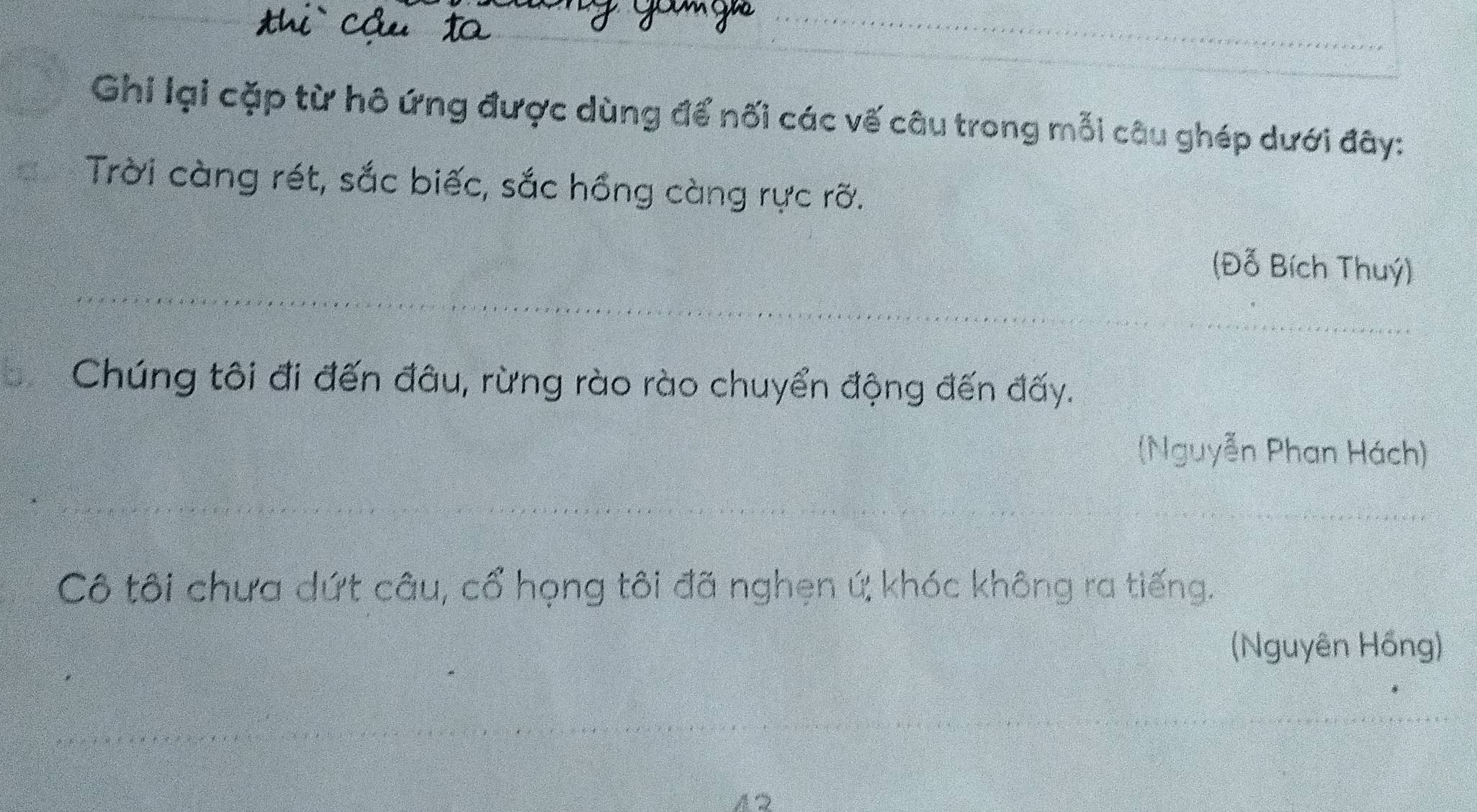 Ghi lại cặp từ hô ứng được dùng để nối các vế câu trong mỗi câu ghép dưới đây: 
Trời càng rét, sắc biếc, sắc hồng càng rực rỡ. 
(Đỗ Bích Thuý) 
Chúng tôi đi đến đâu, rừng rào rào chuyển động đến đấy. 
(Nguyễn Phan Hách) 
Cô tôi chưa dứt câu, cổ họng tôi đã nghẹn ứ; khóc không ra tiếng. 
(Nguyên Hồng) 
A2