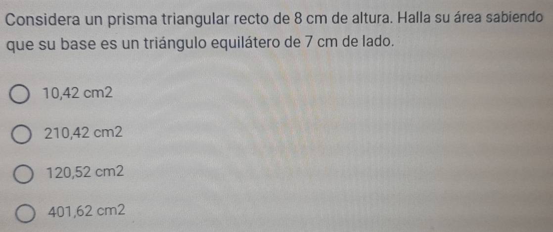 Considera un prisma triangular recto de 8 cm de altura. Halla su área sabiendo
que su base es un triángulo equilátero de 7 cm de lado.
10,42 cm2
210,42 cm2
120,52 cm2
401,62 cm2