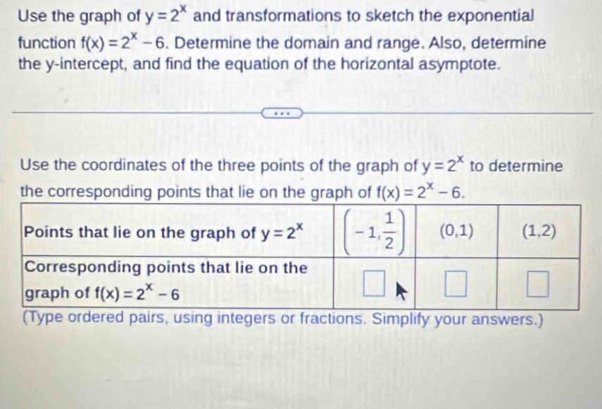 Use the graph of y=2^x and transformations to sketch the exponential
function f(x)=2^x-6. Determine the domain and range. Also, determine
the y-intercept, and find the equation of the horizontal asymptote.
Use the coordinates of the three points of the graph of y=2^x to determine
the corresponding points that lie on the graph of f(x)=2^x-6.
(Type ordered pairs, using integers or fractions. Simplify your answers.)