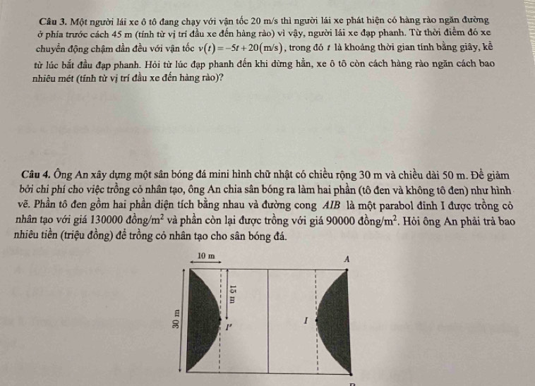 Một người lái xe ô tô đang chạy với vận tốc 20 m/s thì người lái xe phát hiện có hàng rào ngăn đường 
ở phía trước cách 45 m (tính từ vị trí đầu xe đến hàng rào) vì vậy, người lái xe đạp phanh. Từ thời điểm đó xe 
chuyển động chậm dần đều với vận tốc v(t)=-5t+20(m/s) , trong đó t là khoảng thời gian tính bằng giây, kể 
từ lúc bắt đầu đạp phanh. Hỏi từ lúc đạp phanh đến khi dừng hằn, xe ô tô còn cách hàng rào ngăn cách bao 
nhiêu mét (tính từ vị trí đầu xe đến hàng rào)? 
Câu 4. Ông An xây dựng một sân bóng đá mini hình chữ nhật có chiều rộng 30 m và chiều dài 50 m. Đề giảm 
bởi chi phí cho việc trồng cỏ nhân tạo, ông An chia sân bóng ra làm hai phần (tô đen và không tô đen) như hình 
vẽ. Phần tô đen gồm hai phần diện tích bằng nhau và đường cong AIB là một parabol đinh I được trồng cỏ 
nhân tạo với giá 13 0000dong/m^2 và phần còn lại được trồng với giá 9006 00dong/m^2. Hỏi ông An phải trả bao 
nhiêu tiền (triệu đồng) đề trồng cỏ nhân tạo cho sân bóng đá.
10 m
A 
B 
1' I