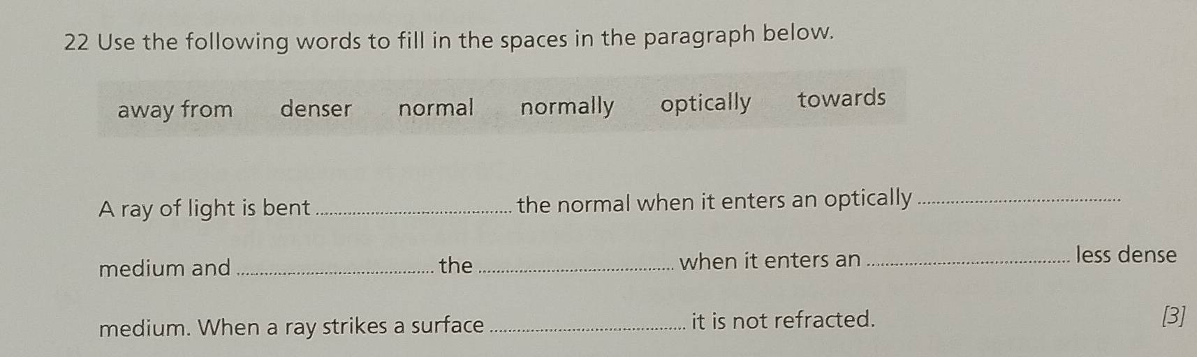 Use the following words to fill in the spaces in the paragraph below.
away from denser normal normally optically towards
A ray of light is bent _the normal when it enters an optically_
medium and _the _when it enters an_
less dense
medium. When a ray strikes a surface _it is not refracted.
[3]