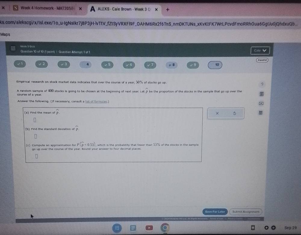 × Week 4 Homework - MAT2058 ALEKS - Cale Brown - Week 3 Q 
ks.com/alekscgi/x/Isi.exe/1o_u-IgNsIkr7j8P3jH-lvTtV_fZtSyVRXFl9F_OAHM6Rx2f6TnS_nmDKTUNs_xKvKtFK7WrLPcvdFmoRRhOua6GgUu0jQhdxuQb 
Maps 
Werk 3 ous 
Question 10 of 10 (1 point) | Question Attempt: 1 of 1 
CaleV 
E sosfo 
2 
4 
8 
10 
Empirical research on stock market data indicates that over the course of a year, 50% of stocks go up. 
。 
A random sample of 400 stocks is going to be chosen at the beginning of next year. Let widehat p
course of a year. be the proportion of the stocks in the sample that go up over the 
Answer the following. (If necessary, consult a list of formulas.) 
(a) Find the mean of widehat p. 
× 
(b) Find the standard deviation of widehat p. 
(c) Compute an approximation for P(widehat p<0.53) , which is the probability that fewer than 53% of the stocks in the sample 
go up over the course of the year. Round your answer to four decimal places. 
Save For Later Submit Assignment 
Sep 29
