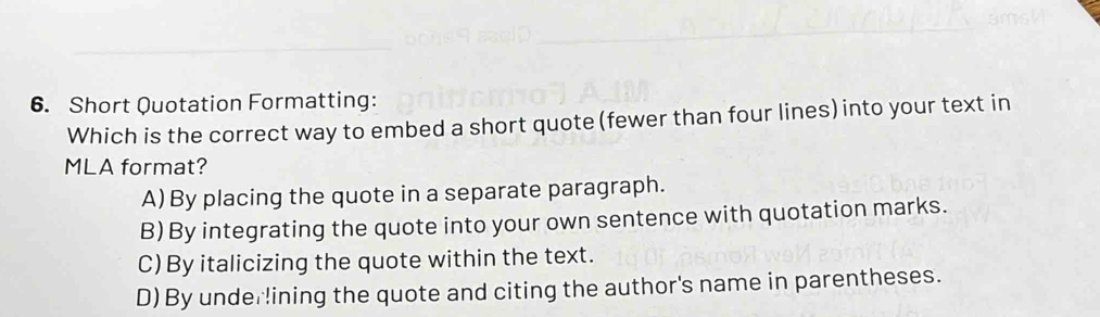 Short Quotation Formatting:
Which is the correct way to embed a short quote (fewer than four lines)into your text in
MLA format?
A)By placing the quote in a separate paragraph.
B) By integrating the quote into your own sentence with quotation marks.
C) By italicizing the quote within the text.
D) By underlining the quote and citing the author's name in parentheses.