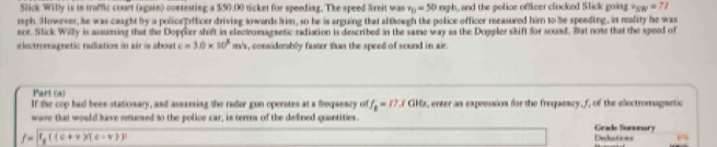 Slick Willy is in traffic court (again) contesting a $50.00 ticket for speeding. The speed lirnit was r_0=50mph , and the police officer clocked Slick going v_SW=71
rph. However, he was caught by a policefifficer driving towards him, so he is arguing that although the police officer measured him to be speeding, in reality he was 
not. Slick Willy is assuming that the Doppler shift in electromagsetic radiation is described in the same way as the Doppler skift for sound. But note that the speed of 
electromagnetic radiatios in air is aboat c=3.0* 10^3 m. , considerably faster than the speed of sound in air. 
Part (a) 
If the cop had been stationary, and assaming the rader gun operates at a frequescy of f_B=17.3cm , enter an expression for the freqaescy, f, of the electromagnetic 
wave that would have reuesed to the police car, is terrs of the defined quantities. 
Grade Sununury
f= f_R((c+v))(c) Deductions