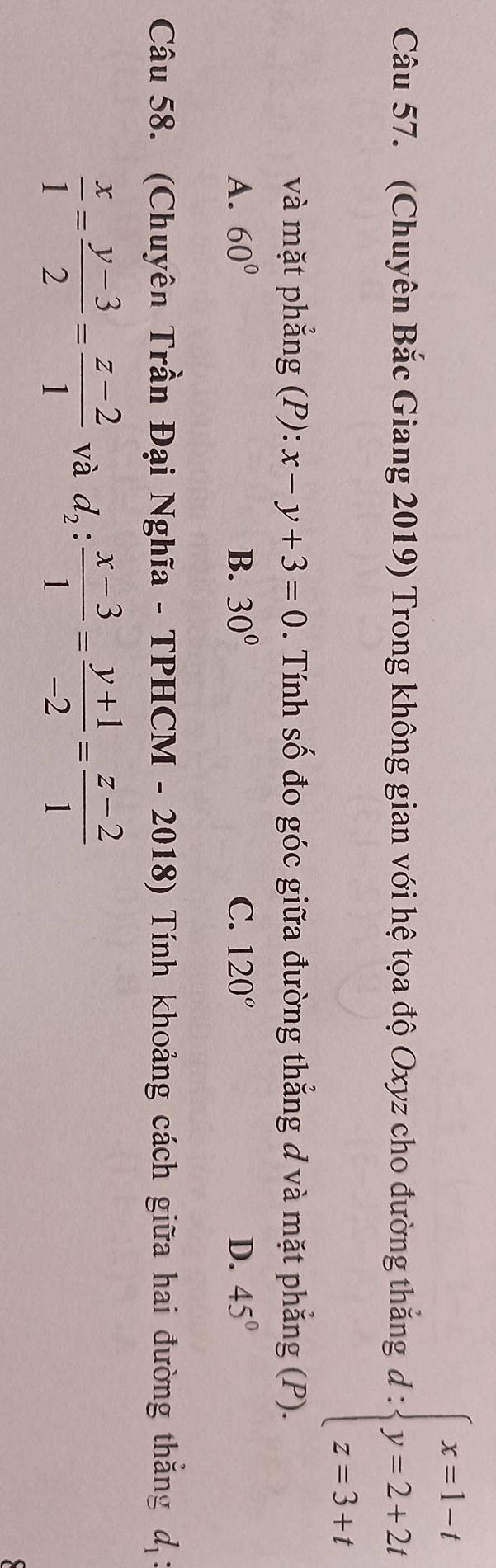 circ  
Câu 57. (Chuyên Bắc Giang 2019) Trong không gian với hệ tọa độ Oxyz cho đường thắng đ : beginarrayl x=1-t y=2+2t z=3+tendarray.
và mặt phẳng (P): x-y+3=0. Tính số đo góc giữa đường thẳng d và mặt phẳng (P).
A. 60° B. 30° C. 120° D. 45°
Câu 58. (Chuyên Trần Đại Nghĩa - TPHCM - 2018) Tính khoảng cách giữa hai đường thắng d_1
 x/1 = (y-3)/2 = (z-2)/1  và d_2: (x-3)/1 = (y+1)/-2 = (z-2)/1 