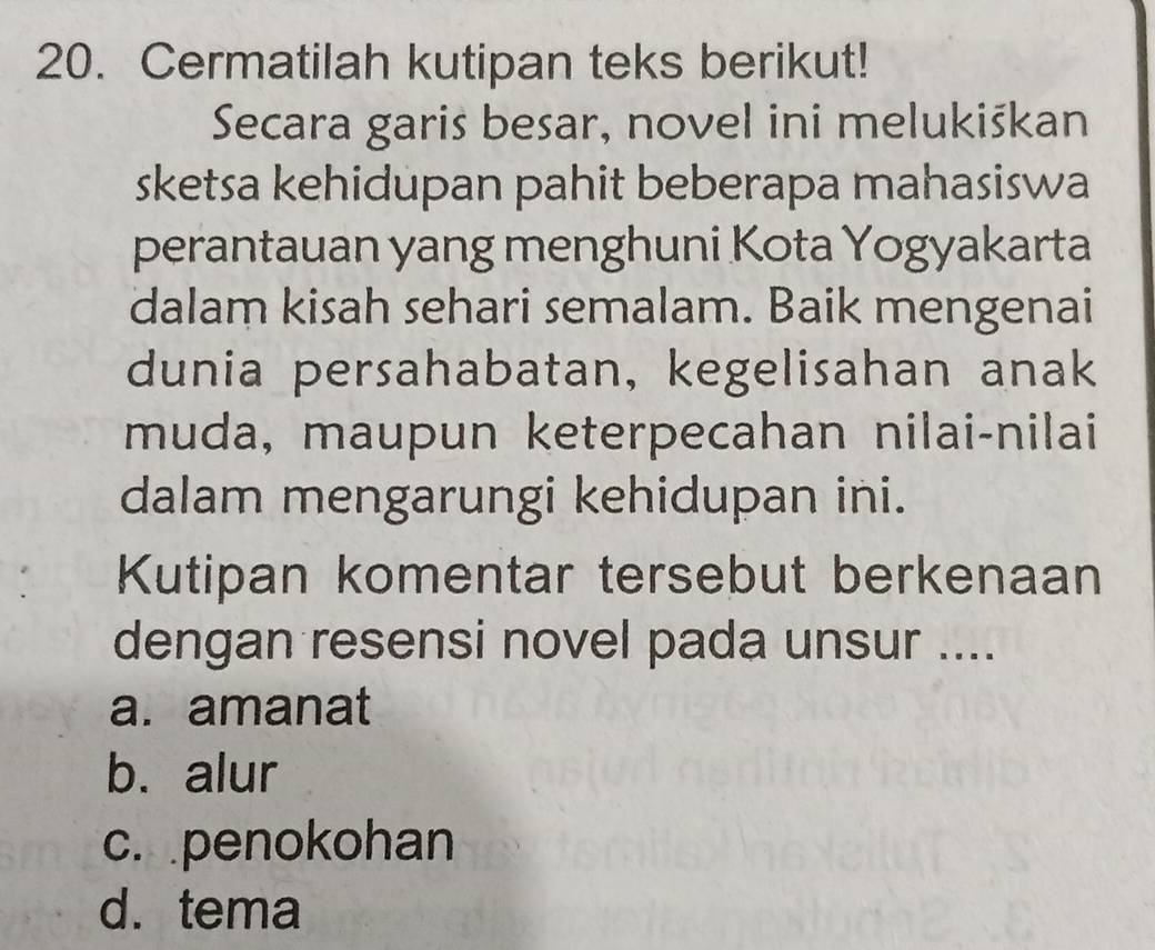 Cermatilah kutipan teks berikut!
Secara garis besar, novel ini melukiškan
sketsa kehidupan pahit beberapa mahasiswa
perantauan yang menghuni Kota Yogyakarta
dalam kisah sehari semalam. Baik mengenai
dunia persahabatan, kegelisahan anak
muda, maupun keterpecahan nilai-nilai
dalam mengarungi kehidupan ini.
Kutipan komentar tersebut berkenaan
dengan resensi novel pada unsur ....
a. amanat
b. alur
c. penokohan
d. tema