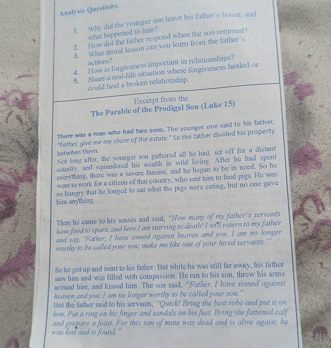 Analysis Questions: 
1. Why did the younger son leave his father’s house, and 
what happened to him? 
2. How did the father respond when the son returned? 
3. What moral lesson can you learn from the father’s 
actions? 
4. How is forgiveness important in relationships? 
5. Share a real-life situation where forgiveness healed or 
could heal a broken relationship. 
Excerpt from the 
The Parable of the Prodigal Son (Luke 15) 
There was a man who had two sons. The younger one said to his father, 
“Father, give me my share of the estate.” So the father divided his property 
between them. 
Not long after, the younger son gathered all he had, set off for a distant 
country, and squandered his wealth in wild living. After he had spent 
everything, there was a severe famine, and he began to be in need. So he 
went to work for a citizen of that country, who sent him to feed pigs. He was 
so hungry that he longed to eat what the pigs were eating, but no one gave 
him anything. 
Then he came to his senses and said, “How many of my father’s servants 
have food to spare, and here I am starving to death! I will return to my father 
and say, ‘Father, I have sinned against heaven and you. I am no longer 
worthy to be called your son; make me like one of your hired servants.'” 
So he got up and went to his father. But while he was still far away, his father 
saw him and was filled with compassion. He ran to his son, threw his arms 
around him, and kissed him. The son said, “Father, I have sinned against 
heaven and you. I am no longer worthy to be called your son.” 
But the father said to his servants, "Quick! Bring the best robe and put it on 
him. Put a ring on his finger and sandals on his feet. Bring the fattened calf 
and prepare a feast. For this son of mine was dead and is alive again; he 
was lost and is found."