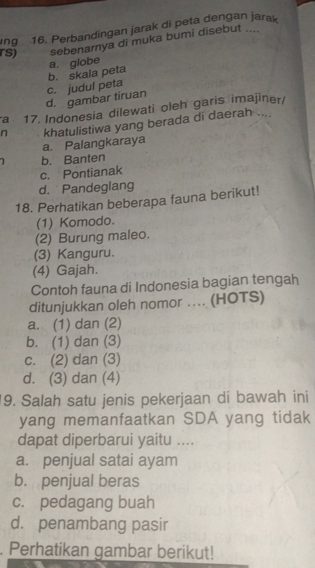 ing 16. Perbandingan jarak di peta dengan jarak
.
rs) sebenarnya di muka bumi disebut
a. globe
c. judul peta b. skala peta
d. gambar tiruan
a 17. Indonesia dilewati oleh garis imajiner/
n khatulistiwa yang berada di daerah ....
a. Palangkaraya
b. Banten
c. Pontianak
d. Pandeglang
18. Perhatikan beberapa fauna berikut!
(1) Komodo.
(2) Burung maleo.
(3) Kanguru.
(4) Gajah.
Contoh fauna di Indonesia bagian tengah
ditunjukkan oleh nomor ….. (HOTS)
a. (1) dan (2)
b. (1) dan (3)
c. (2) dan (3)
d. (3) dan (4)
9. Salah satu jenis pekerjaan di bawah ini
yang memanfaatkan SDA yang tidak
dapat diperbarui yaitu ....
a. penjual satai ayam
b. penjual beras
c. pedagang buah
d. penambang pasir
. Perhatikan gambar berikut!