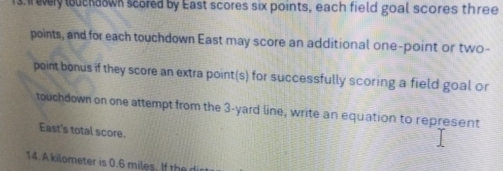 very luchdown scored by East scores six points, each field goal scores three 
points, and for each touchdown East may score an additional one-point or two- 
point bonus if they score an extra point(s) for successfully scoring a field goal or 
touchdown on one attempt from the 3-yard line, write an equation to represent 
East's total score.
14. A kilometer is 0.6 miles. If the dir