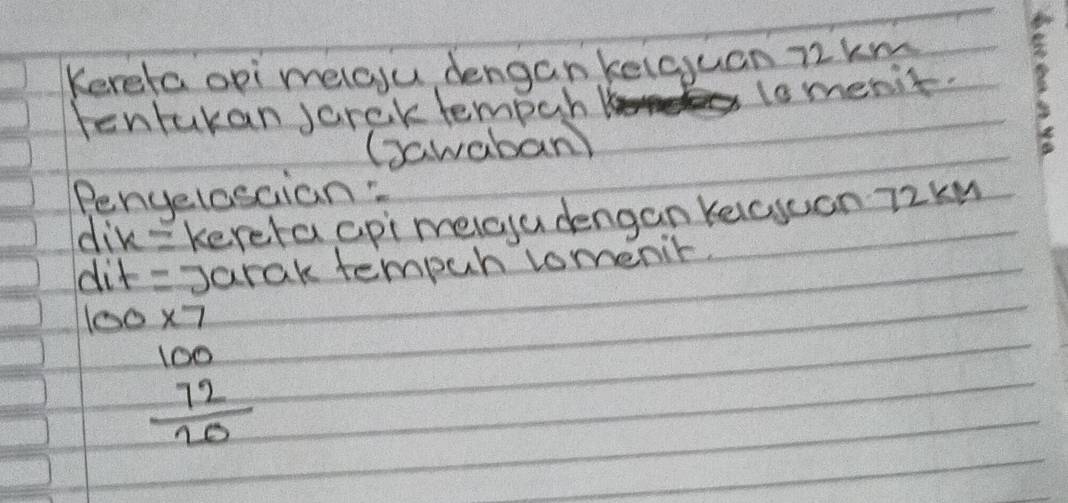 Keretaopi melasu dengan kelguan 72km
tentukan jarek tempur 
lomenit. 
Gawaban) 
Penyelosaian: 
dik=kereta api melcu dengan keicsuan 72kn
dit = Jarak tempuh lomenir.
100* 7
beginarrayr 100 72 hline 20endarray