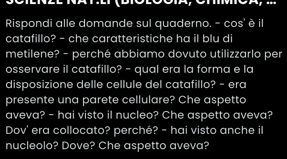 Rispondi alle domande sul quaderno. - cos' è il 
catafillo? - che caratteristiche ha il blu di 
metilene? - perché abbiamo dovuto utilizzarlo per 
osservare il catafillo? - qual era la forma e la 
disposizione delle cellule del catafillo? - era 
presente una parete cellulare? Che aspetto 
aveva? - hai visto il nucleo? Che aspetto aveva? 
Dov' era collocato? perché? - hai visto anche il 
nucleolo? Dove? Che aspetto aveva?