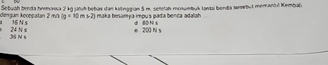 Sebuah benda bermassa 2 kg jatuh bebas dan katinggian 5 m. setelah mcnumbuk lantai benda tersebut memantul Kembali
dengan kecepalan 2 m/ (g=10ms-2) maka besamya impu's pada benca adalah ...
16 N s d 80 N s
24 N s e. 200 N s
36 N s