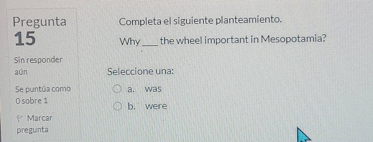 Pregunta Completa el siguiente planteamiento.
15
Why _the wheel important in Mesopotamia?
Sin responder
aún Seleccione una:
Se puntúa como a. was
0 sobre 1
b. were
* Marcar
pregunta