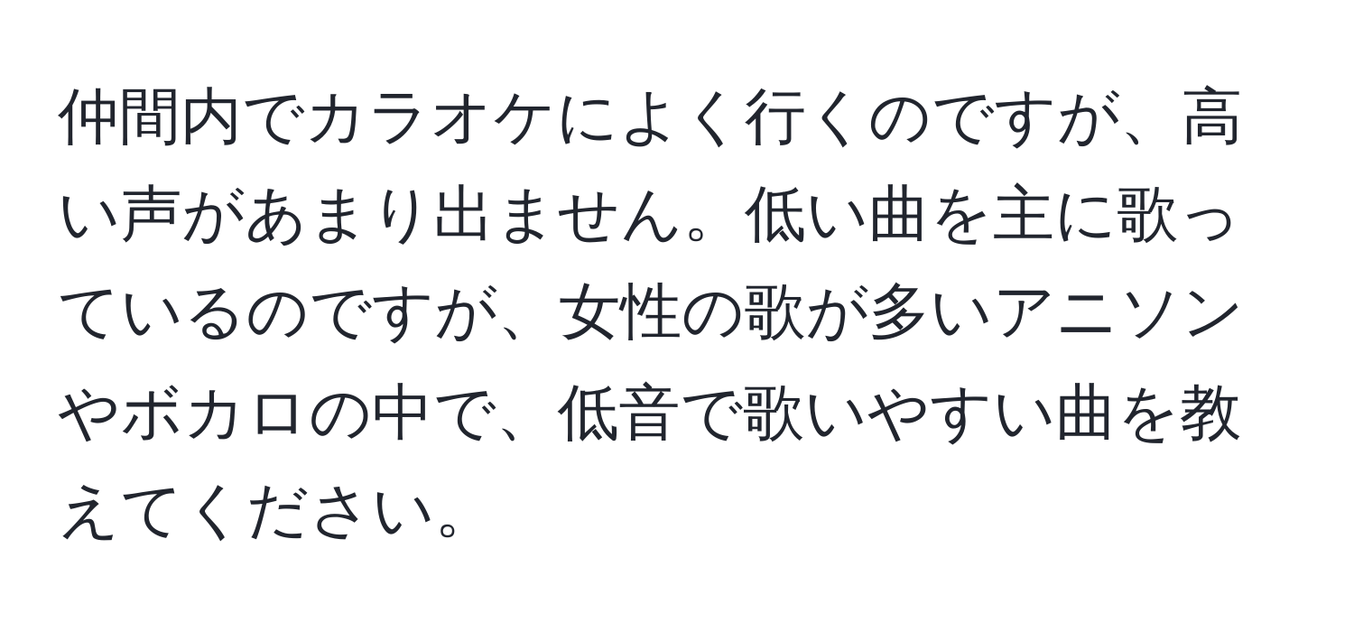 仲間内でカラオケによく行くのですが、高い声があまり出ません。低い曲を主に歌っているのですが、女性の歌が多いアニソンやボカロの中で、低音で歌いやすい曲を教えてください。