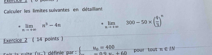 Exertice I 
Calculer les limites suivantes en détaillant
*limlimits _nto +∈fty n^3-4n
*。 300-50×()”
Exercice 2 ( 14 points ) 
it la suite (v ) définie par : beginarrayl u_0=400 -09u+60endarray. pour tout n∈ IN