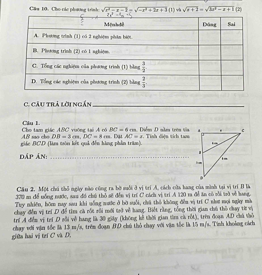 Cho các phương trình: sqrt(x^2-x-2)=sqrt(-x^2+2x+3) (1) và sqrt(x+2)=sqrt(3x^2-x+1)( 21
C. CÂU TRẢ lời ngắn_
Câu 1.
Cho tam giác ABC vuông tại A có BC=6cm. Diểm D nằm trên tia
AB sao cho DB=3cm,DC=8cm. Dặt AC=x. Tính diện tích tam
giác BCD (làm tròn kết quả đến hàng phần trăm).
DÁP ÁN:_
Câu 2. Một chú thỏ ngày nào cũng ra bờ suối ở vị trí A, cách cửa hang của mình tại vị trí B là
370 m để uống nước, sau đó chú thỏ sẽ đến vị trí C cách vị trí A 120 m để ăn cỏ rồi trở về hang.
Tuy nhiên, hôm nay sau khi uống nước ở bờ suối, chú thỏ không đến vị trí C như mọi ngày mà
chạy đến vị trí D để tìm cà rốt rồi mới trở về hang. Biết rằng, tổng thời gian chú thỏ chạy từ vị
trí A đến vị trí D rồi về hang là 30 giãy (không kề thời gian tìm cà rốt), trên đoạn AD chú thỏ
chay với vận tốc là 13 m/s, trên đoạn BD chú thỏ chạy với vận tốc là 15 m/s. Tính khoảng cách
giữa hai vị trí C và D.