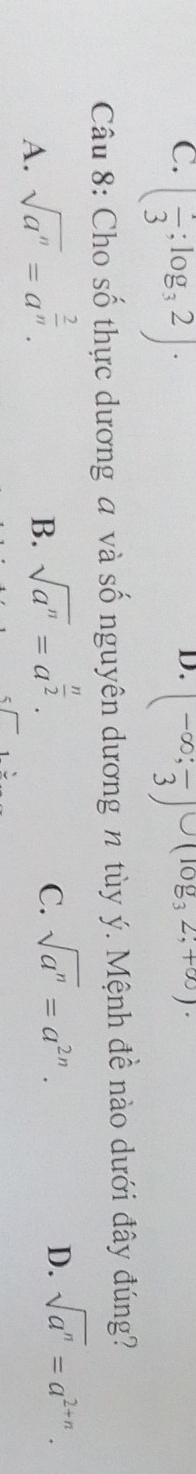 C. ( 1/3 ;log _32). (-∈fty ;frac 3)∪ (log _32;+∈fty )
Câu 8: Cho số thực dương a và số nguyên dương n tùy ý. Mệnh đề nào dưới đây đúng?
A. sqrt(a^n)=a^(frac 2)n.
B. sqrt(a^n)=a^(frac n)2.
C. sqrt(a^n)=a^(2n). D. sqrt(a^n)=a^(2+n).