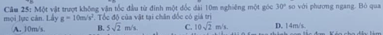 Một vật trượt không vận tốc đầu từ đính một dốc dài 10m nghiêng một góc 30° so với phương ngang. Bò qua
mọi lực cản. Lấy g=10m/s^2. Tốc độ của vật tại chân đốc có giá trị
A. 10m/s. B. 5sqrt(2)m/s. C. 10sqrt(2)m/s. D. 14m/s.
Váo cho dảu làm