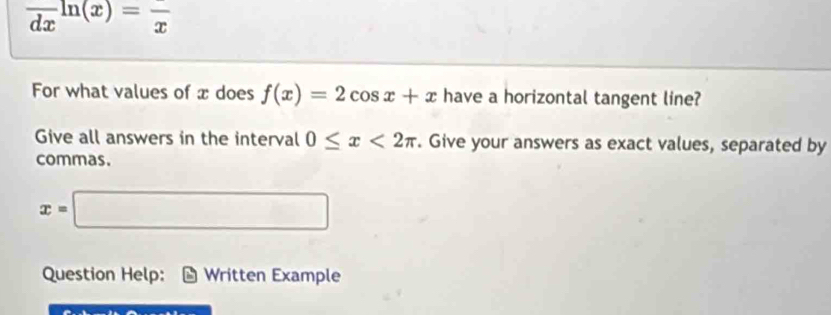 frac dxln (x)=frac x
For what values of x does f(x)=2cos x+x have a horizontal tangent line? 
Give all answers in the interval 0≤ x<2π. Give your answers as exact values, separated by 
commas.
x=□
Question Help: Written Example