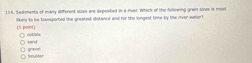 Sediments of many different sizes are deposited in a river, Which of the following grain sizes is most
likely to be transported the greatest distance and for the longest time by the river water?
(1 point)
cobble
sand
gravel
boulder