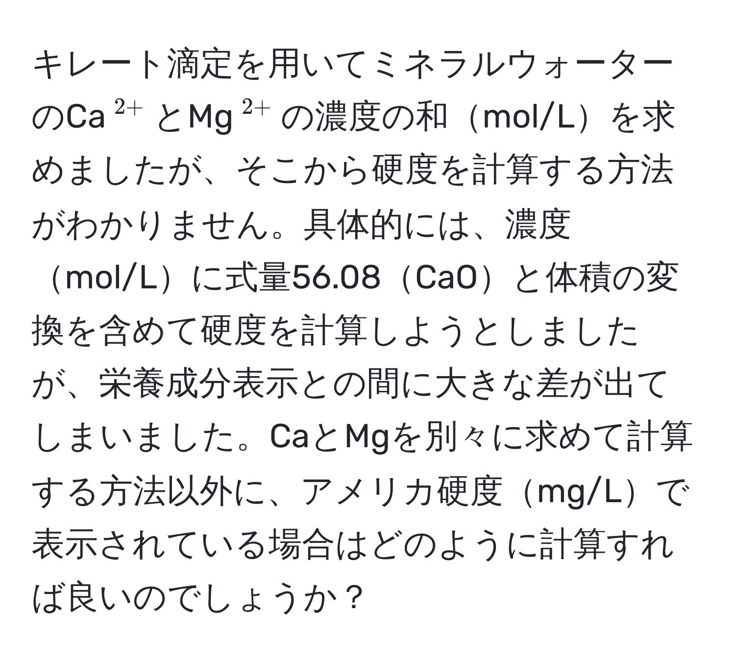 キレート滴定を用いてミネラルウォーターのCa$^2+$とMg$^2+$の濃度の和mol/Lを求めましたが、そこから硬度を計算する方法がわかりません。具体的には、濃度mol/Lに式量56.08CaOと体積の変換を含めて硬度を計算しようとしましたが、栄養成分表示との間に大きな差が出てしまいました。CaとMgを別々に求めて計算する方法以外に、アメリカ硬度mg/Lで表示されている場合はどのように計算すれば良いのでしょうか？