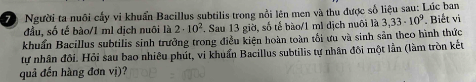 Người ta nuôi cấy vi khuẩn Bacillus subtilis trong nồi lên men và thu được số liệu sau: Lúc ban 
đầu, số tế bào/1 ml dịch nuôi là 2· 10^2. Sau 13 giờ, số tế bào/1 ml dịch nuôi là 3,33· 10^9. Biết vi 
khuẩn Bacillus subtilis sinh trưởng trong điều kiện hoàn toàn tối ưu và sinh sản theo hình thức 
tự nhân đôi. Hỏi sau bao nhiêu phút, vi khuẩn Bacillus subtilis tự nhân đôi một lần (làm tròn kết 
quả đến hàng đơn vị)?