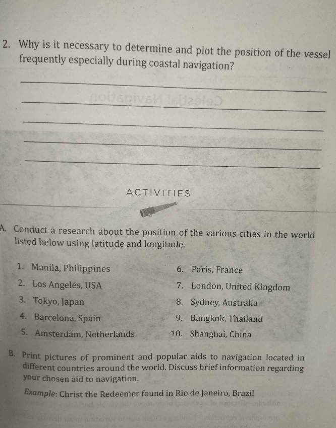 Why is it necessary to determine and plot the position of the vessel 
frequently especially during coastal navigation? 
_ 
_ 
_ 
_ 
_ 
ACTIVITIES 
A. Conduct a research about the position of the various cities in the world 
listed below using latitude and longitude. 
1. Manila, Philippines 6. Paris, France 
2. Los Angeles, USA 7. London, United Kingdom 
3. Tokyo, Japan 8. Sydney, Australia 
4. Barcelona, Spain 9. Bangkok, Thailand 
5. Amsterdam, Netherlands 10. Shanghai, China 
B. Print pictures of prominent and popular aids to navigation located in 
different countries around the world. Discuss brief information regarding 
your chosen aid to navigation. 
Example: Christ the Redeemer found in Rio de Janeiro, Brazil