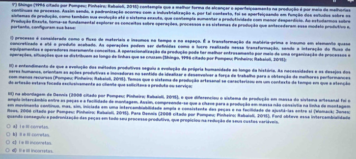 1°) Shingo (1996 citado por Pompeu; Pinheiro; Rabaioli, 2015) contempla que a melhor forma de alcançar o aperfeiçoamento na produção é por meio de melhorias
contínuas no processo. Assim sendo, a padronização ocorreu com a industrialização e, por tal contexto, foi se aperfeiçoando em função dos estudos sobre os
sistemas de produção, como também sua evolução até o sistema enxuto, que contempla aumentar a produtividade com menor desperdício. Ao estudarmos sobre
Produção Enxuta, torna-se fundamental explorar os conceitos sobre operações, processos e os sistemas de produção que antecederam esse modelo produtivo e,
portanto, confguram sua base:
() processo é considerado como o fluxo de materiais e insumos no tempo e no espaço. É a transformação da matéria-prima e insumo em elemento quase
concretizado e até o produto acabado. As operações podem ser definidas como o lucro realizado nessa transformação, sendo a interação do fluxo de
equipamentos e operadores meramente conceitos. A operacionalização da produção pode ter melhor entrosamento por meio de uma organização de processos e
operações, situações que se distribuem ao longo de linhas que se cruzam (Shingo, 1996 citado por Pompeu; Pinheiro: Rabaioli, 2015);
II) o entendimento de que a evolução dos métodos produtivos seguiu a evolução da própria humanidade ao longo da história. As necessidades e os desejos dos
seres humanos, orientam as ações produtivas e inovadoras no sentido de idealizar e desenvolver a força de trabalho para a obtenção de melhores performances
com menos recursos (Pompeu: Pinheiro; Rabaioli, 2015). Temos que o sistema de produção artesanal se caracterizou em um contexto de tempo em que a atenção
do artesão estava focada exclusivamente ao cliente que solicitava o produto ou serviço;
III) na abordagem de Dennis (2008 citado por Pompeu; Pinheiro; Rabaioli, 2015), o que diferenciou o sistema de produção em massa do sistema artesanal foi o
amplo intercâmbio entre as peças e a facilidade de montagem. Assim, compreende-se que a chave para a produção em massa não consistia na linha de montagem
em movimento contínuo, mas, sim, iniciada em uma intercambiabilidade ampla e consistente das peças e na facilidade de ajustá-las entre si (Womack; Jones;
Roos, 2006 citado por Pompeu; Pinheiro; Rabaioli, 2015). Para Dennis (2008 citado por Pompeu; Pinheiro; Rabaioli, 2015). Ford obteve essa intercambialidade
quando conseguiu a padronização das peças em todo seu processo produtivo, que propiciou na redução de seus custos variáveis.
a) l e ill corretas.
b) Ⅱ e lil corretas.
c) I e III incorretas.
d) ll e ill incorretas.