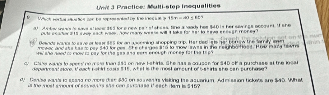 Practice: Multi-step Inequalities 
9. Which verbal situation can be represented by the inequality 15m-40≤ 80 ? 
a) Amber wants to save at least $80 for a new pair of shoes. She already has $40 in her savings account. If she 
puts another $15 away each week, how many weeks will it take for her to have enough money? 
Belinda wants to save at least $80 for an upcoming shopping trip. Her dad lets her borrow the family lawn 
fareres mower, and she has to pay $40 for gas. She charges $15 to mow lawns in the neighborhood. How many lawns 
will she need to mow to pay for the gas and earn enough money for the trip? 
c) Claire wants to spend no more than $80 on new t-shirts. She has a coupon for $40 off a purchase at the local 
department store. If each t-shirt costs $15, what is the most amount of t-shirts she can purchase? 
d) Denise wants to spend no more than $80 on souvenirs visiting the aquarium. Admission tickets are $40. What 
is the most amount of souvenirs she can purchase if each item is $15?