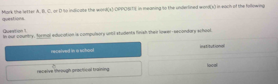 Mark the letter A, B, C, or D to indicate the word(s) OPPOSITE in meaning to the underlined word(s) in each of the following
questions.
Question 1.
In our country, formal education is compulsory until students finish their lower-secondary school.
received in a school institutional
local
receive through practical training