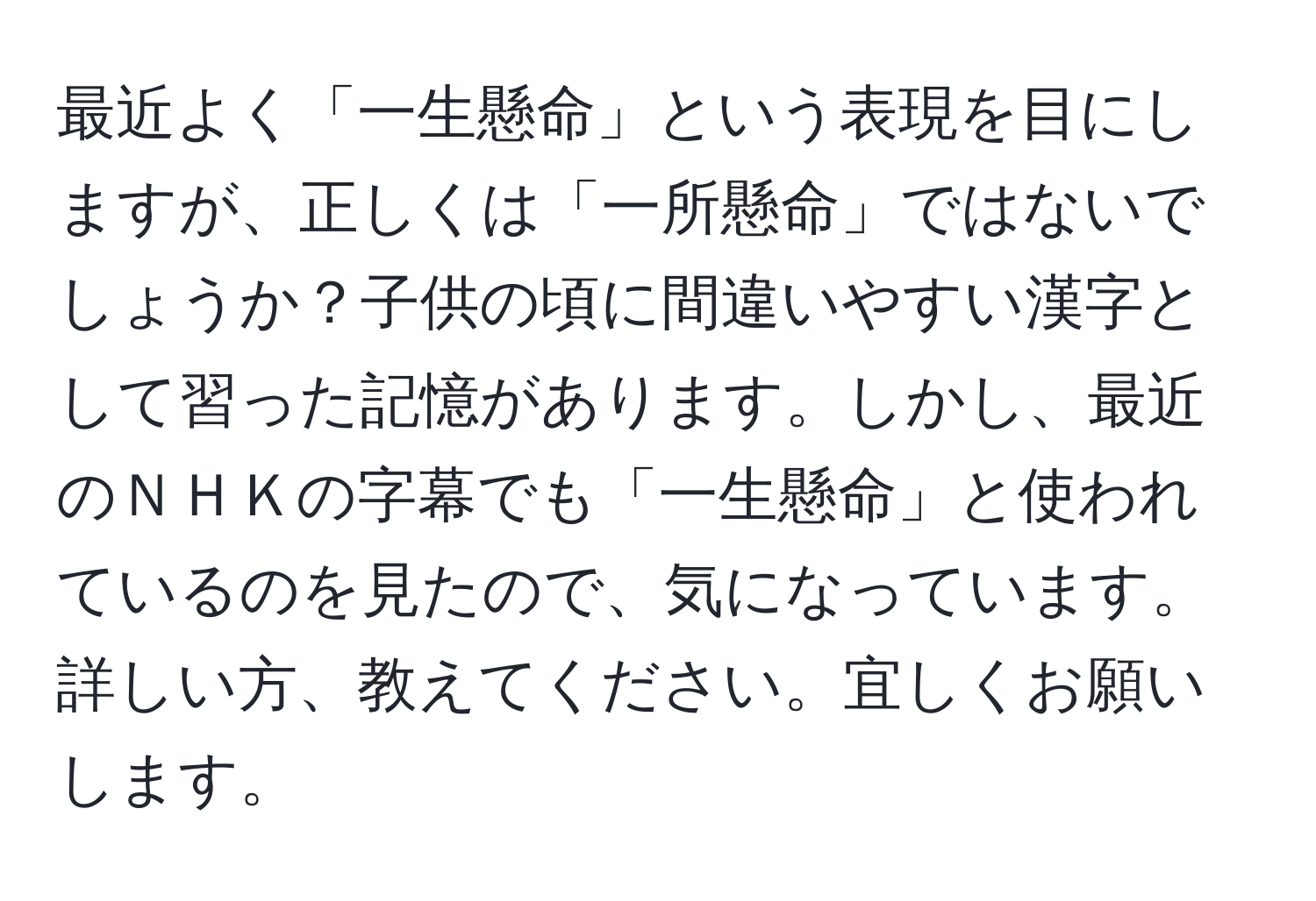 最近よく「一生懸命」という表現を目にしますが、正しくは「一所懸命」ではないでしょうか？子供の頃に間違いやすい漢字として習った記憶があります。しかし、最近のＮＨＫの字幕でも「一生懸命」と使われているのを見たので、気になっています。詳しい方、教えてください。宜しくお願いします。