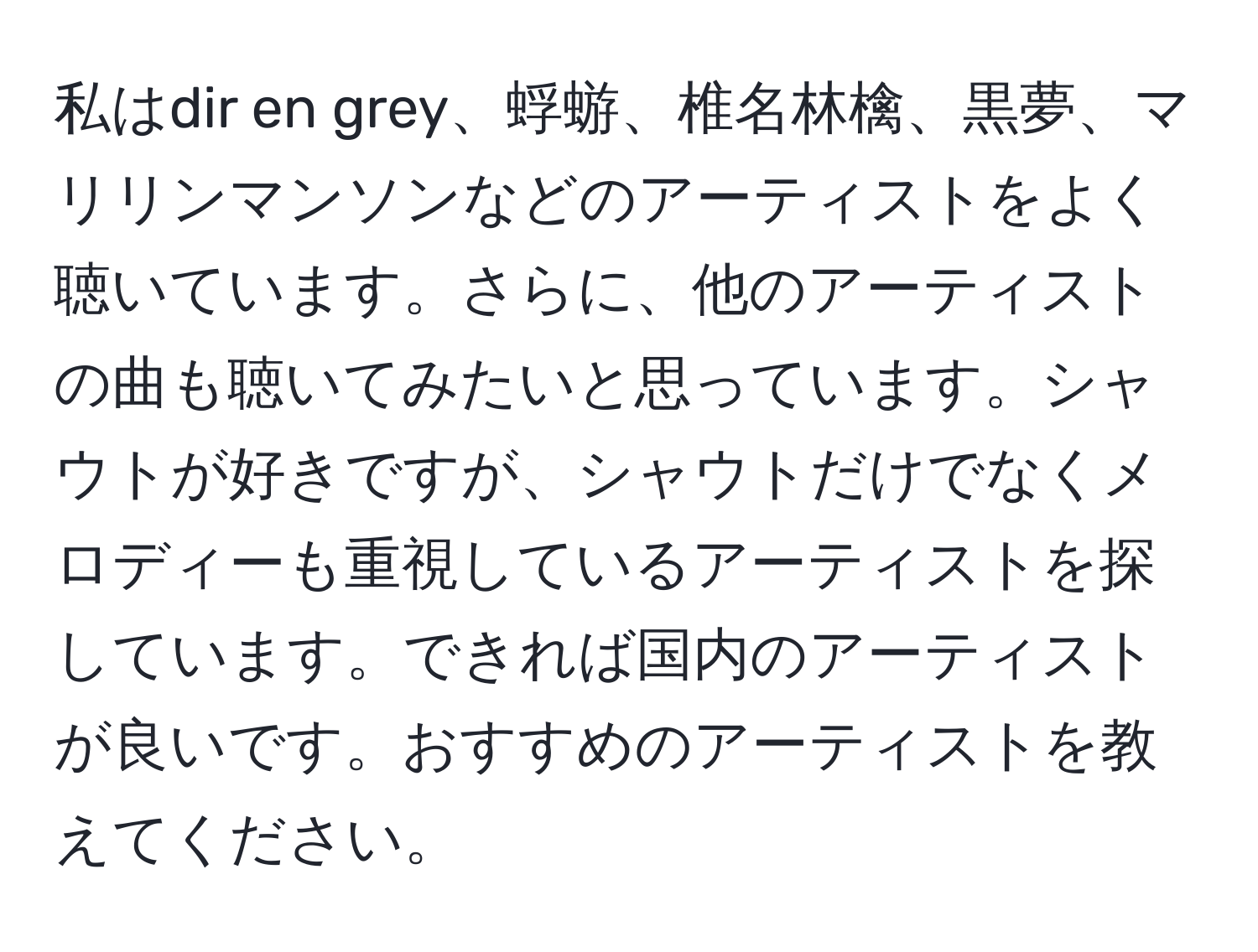 私はdir en grey、蜉蝣、椎名林檎、黒夢、マリリンマンソンなどのアーティストをよく聴いています。さらに、他のアーティストの曲も聴いてみたいと思っています。シャウトが好きですが、シャウトだけでなくメロディーも重視しているアーティストを探しています。できれば国内のアーティストが良いです。おすすめのアーティストを教えてください。