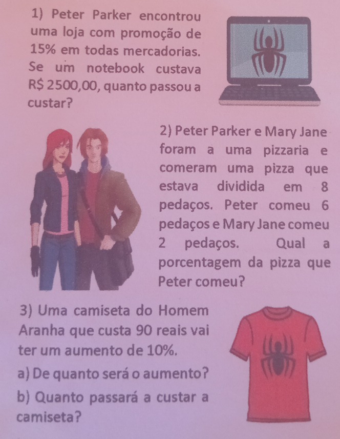 Peter Parker encontrou 
uma loja com promoção de
15% em todas mercadorias. 
Se um notebook custava
R$ 2500,00, quanto passou a 
custar? 
2) Peter Parker e Mary Jane 
foram a uma pizzaria e 
comeram uma pizza que 
estava dividida em 8
pedaços. Peter comeu 6
pedaços e Mary Jane comeu
2 pedaços. Qual a 
porcentagem da pizza que 
Peter comeu? 
3) Uma camiseta do Homem 
Aranha que custa 90 reais vai 
ter um aumento de 10%. 
a) De quanto será o aumento? 
b) Quanto passará a custar a 
camiseta?